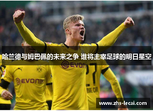 哈兰德与姆巴佩的未来之争 谁将主宰足球的明日星空